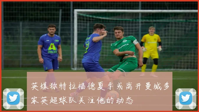 英媒称特拉福德夏季或离开曼城多家英超球队关注他的动态