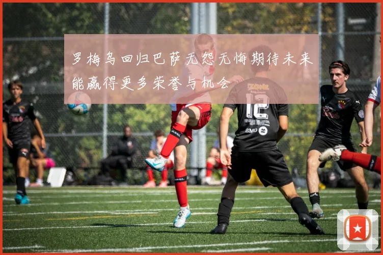 罗梅乌回归巴萨无怨无悔期待未来能赢得更多荣誉与机会