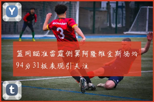篮网瞄准雷霆侧翼阿隆维金斯场均94分31板表现引关注