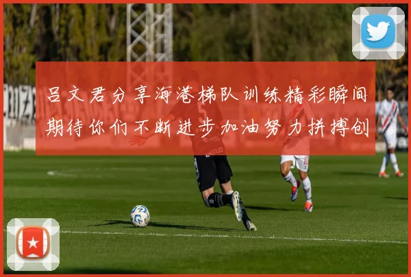 吕文君分享海港梯队训练精彩瞬间期待你们不断进步加油努力拼搏创造辉煌