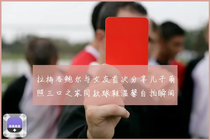 拉梅洛鲍尔与女友首次分享儿子萌照三口之家同款球鞋温馨自拍瞬间