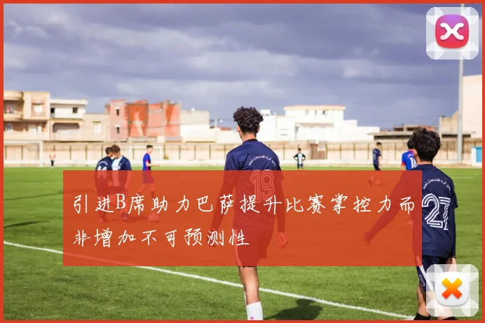 引进B席助力巴萨提升比赛掌控力而非增加不可预测性