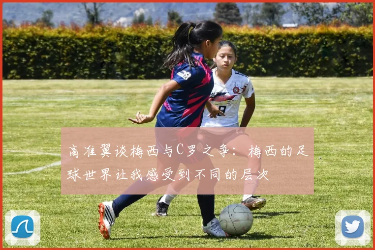 高准翼谈梅西与C罗之争：梅西的足球世界让我感受到不同的层次