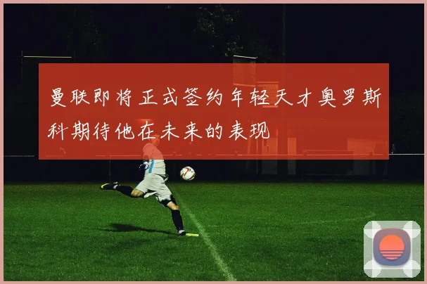 曼联即将正式签约年轻天才奥罗斯科期待他在未来的表现