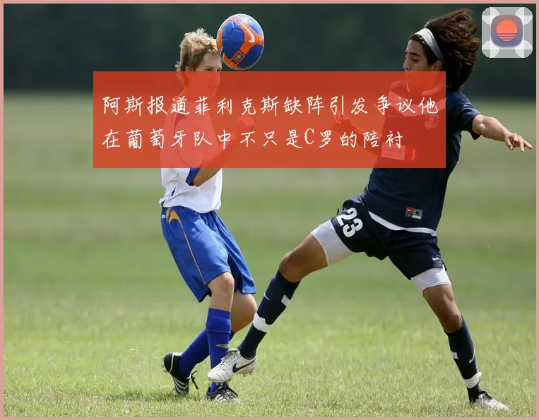 阿斯报道菲利克斯缺阵引发争议他在葡萄牙队中不只是C罗的陪衬