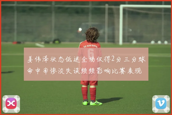 姜伟泽状态低迷全场仅得2分三分球命中率惨淡失误频频影响比赛表现