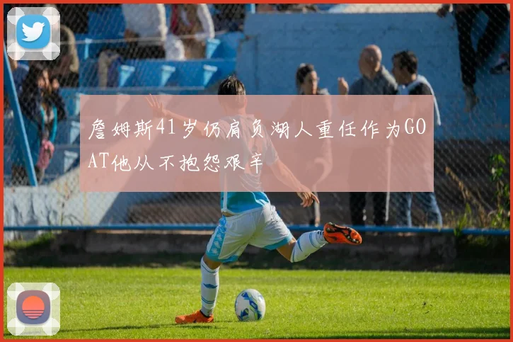 詹姆斯41岁仍肩负湖人重任作为GOAT他从不抱怨艰辛