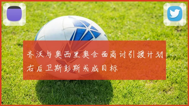 齐沃与奥西里奥会面商讨引援计划右后卫斯彭斯或成目标