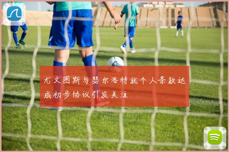 尤文图斯与瑟尔洛特就个人条款达成初步协议引发关注