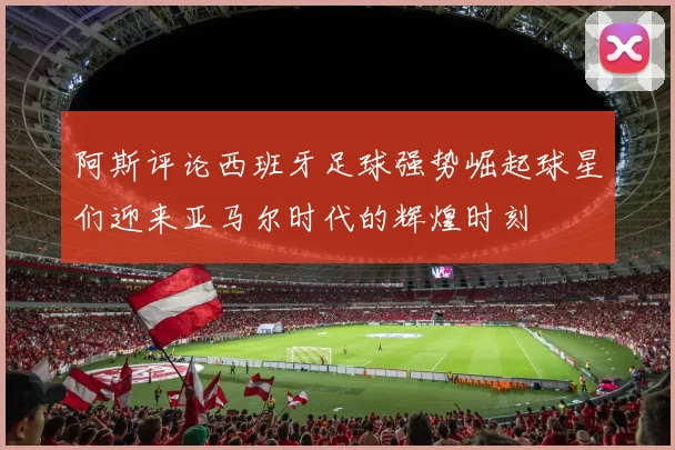 阿斯评论西班牙足球强势崛起球星们迎来亚马尔时代的辉煌时刻