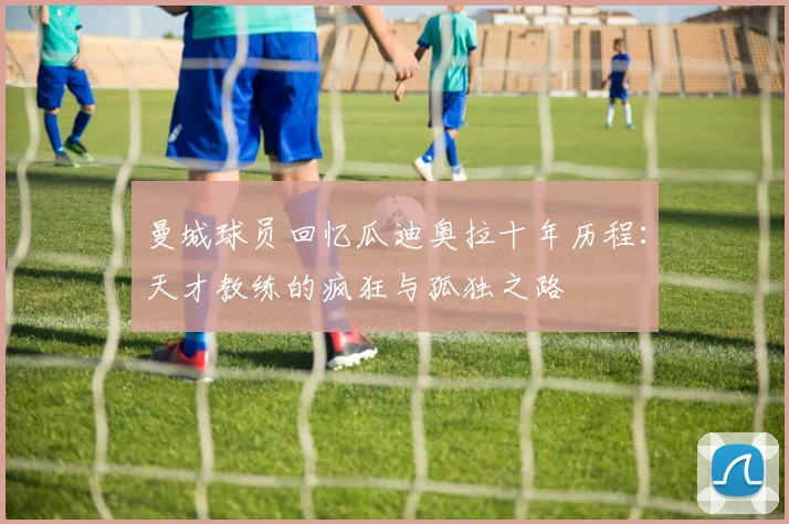 曼城球员回忆瓜迪奥拉十年历程：天才教练的疯狂与孤独之路