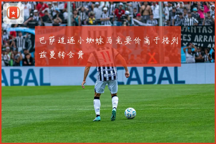 巴萨追逐小蜘蛛马竞要价高于格列兹曼转会费
