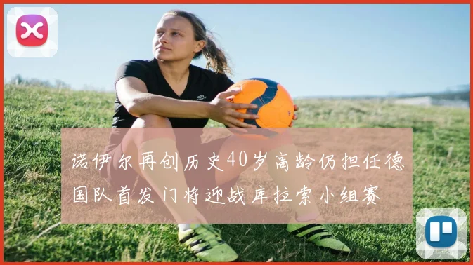 诺伊尔再创历史40岁高龄仍担任德国队首发门将迎战库拉索小组赛