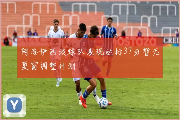 阿洛伊西谈球队表现达标37分暂无夏窗调整计划