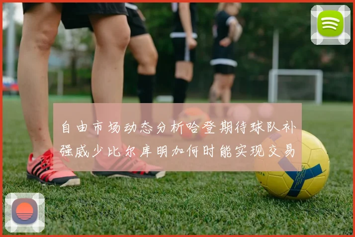 自由市场动态分析哈登期待球队补强威少比尔库明加何时能实现交易