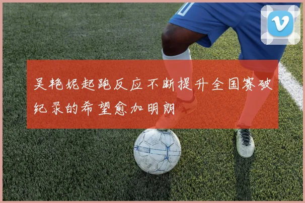 吴艳妮起跑反应不断提升全国赛破纪录的希望愈加明朗