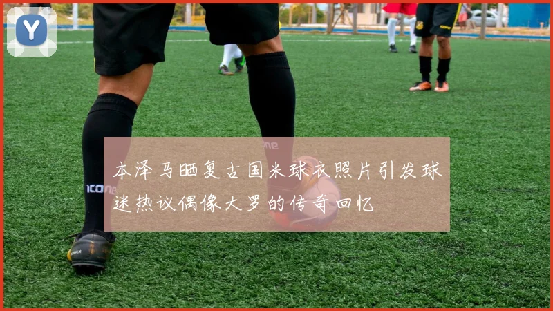 本泽马晒复古国米球衣照片引发球迷热议偶像大罗的传奇回忆