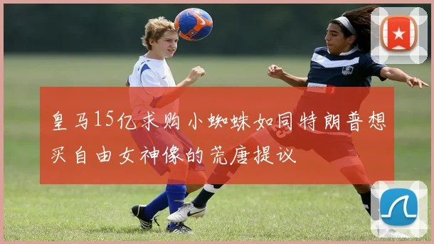 皇马15亿求购小蜘蛛如同特朗普想买自由女神像的荒唐提议
