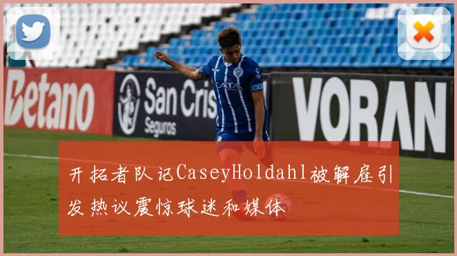 开拓者队记CaseyHoldahl被解雇引发热议震惊球迷和媒体